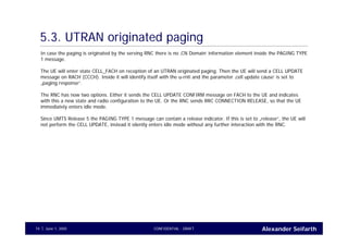 Alexander SeifarthCONFIDENTIAL - DRAFTJune 1, 200574
5.3. UTRAN originated paging
In case the paging is originated by the serving RNC there is no ‚CN Domain‘ information element inside the PAGING TYPE
1 message.
The UE will enter state CELL_FACH on reception of an UTRAN originated paging. Then the UE will send a CELL UPDATE
message on RACH (CCCH). Inside it will identify itself with the u-rnti and the parameter ‚cell update cause‘ is set to
„paging response“.
The RNC has now two options. Either it sends the CELL UPDATE CONFIRM message on FACH to the UE and indicates
with this a new state and radio configuration to the UE. Or the RNC sends RRC CONNECTION RELEASE, so that the UE
immediately enters idle mode.
Since UMTS Release 5 the PAGING TYPE 1 message can contain a release indicator. If this is set to „release“, the UE will
not perform the CELL UPDATE, instead it silently enters idle mode without any further interaction with the RNC.
 