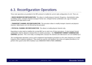Alexander SeifarthCONFIDENTIAL - DRAFTJune 1, 200585
6.3. Reconfiguration Operations
Three main operations are provided in the RRC protocol to modify the current radio configuration of a UE. There are
• RADIO BEARER RECONFIGURATION: This allows to modify physical channels (frequency, channelization codes,
scrambling codes), transport channels (transport format sets, transport format combination sets, type of transport
channels) and radio bearers itself.
• TRANSPORT CHANNEL RECONFIGURATION: This procedure allows to modify transport channels and physical
channels. Radio bearers are not affected by this procedure.
• PHYSICAL CHANNEL RECONFIGURATION: This allows to modify physical channels only.
Depending on what shall be modified the serving RNC has to select one of these procedures. If only transport format
combinations shall be allowed or blocked there is another procedure – the TRANSPORT FORMAT COMBINATION
CONTROL operation. This is not really a reconfiguration, because the channels and radio bearers are not modified by it.
The reconfiguration operations can be used to implement hard handover procedures on the same frequency or to other
frequency (inter-frequency handover). They cannot be used for soft handover (see active set update procedure) or to
perform inter-system (inter-RAT) handover (see HANDOVER FROM UTRAN COMMAND).
 