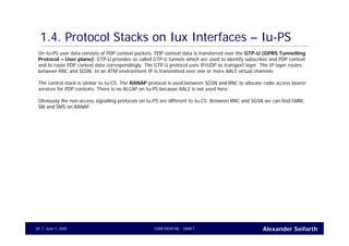 Alexander SeifarthCONFIDENTIAL - DRAFTJune 1, 200520
1.4. Protocol Stacks on Iux Interfaces – Iu-PS
On Iu-PS user data consists of PDP context packets. PDP context data is transferred over the GTP-U (GPRS Tunnelling
Protocol – User plane). GTP-U provides so called GTP-U tunnels which are used to identify subscriber and PDP context
and to route PDP context data correspondingly. The GTP-U protocol uses IP/UDP as transport layer. The IP layer routes
between RNC and SGSN. In an ATM environment IP is transmitted over one or more AAL5 virtual channels.
The control stack is similar to Iu-CS. The RANAP protocol is used between SGSN and RNC to allocate radio access bearer
services for PDP contexts. There is no ALCAP on Iu-PS because AAL2 is not used here.
Obviously the non-access signalling protocols on Iu-PS are different to Iu-CS. Between RNC and SGSN we can find GMM,
SM and SMS on RANAP.
 