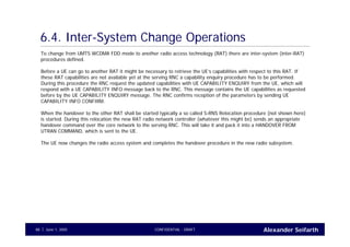Alexander SeifarthCONFIDENTIAL - DRAFTJune 1, 200588
6.4. Inter-System Change Operations
To change from UMTS WCDMA FDD mode to another radio access technology (RAT) there are inter-system (inter-RAT)
procedures defined.
Before a UE can go to another RAT it might be necessary to retrieve the UE’s capabilities with respect to this RAT. If
these RAT capabilities are not available yet at the serving RNC a capability enquiry procedure has to be performed.
During this procedure the RNC request the updated capabilities with UE CAPABILITY ENQUIRY from the UE, which will
respond with a UE CAPABILITY INFO message back to the RNC. This message contains the UE capabilities as requested
before by the UE CAPABILITY ENQUIRY message. The RNC confirms reception of the parameters by sending UE
CAPABILITY INFO CONFIRM.
When the handover to the other RAT shall be started typically a so called S-RNS Relocation procedure (not shown here)
is started. During this relocation the new RAT radio network controller (whatever this might be) sends an appropriate
handover command over the core network to the serving RNC. This will take it and pack it into a HANDOVER FROM
UTRAN COMMAND, which is sent to the UE.
The UE now changes the radio access system and completes the handover procedure in the new radio subsystem.
 