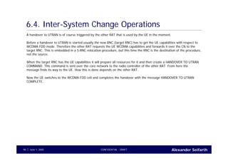 Alexander SeifarthCONFIDENTIAL - DRAFTJune 1, 200590
6.4. Inter-System Change Operations
A handover to UTRAN is of course triggered by the other RAT that is used by the UE in the moment.
Before a handover to UTRAN is started usually the new RNC (target RNC) has to get the UE capabilities with respect to
WCDMA FDD mode. Therefore the other RAT requests the UE WCDMA capabilities and forwards it over the CN to the
target RNC. This is embedded in a S-RNC relocation procedure, but this time the RNC is the destination of the procedure,
not the source.
When the target RNC has the UE capabilities it will prepare all resources for it and then create a HANDOVER TO UTRAN
COMMAND. This command is sent over the core network to the radio controller of the other RAT. From here the
message finds its way to the UE. How this is done depends on the other RAT.
Now the UE switches to the WCDMA FDD cell and completes the handover with the message HANDOVER TO UTRAN
COMPLETE.
 
