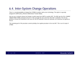 Alexander SeifarthCONFIDENTIAL - DRAFTJune 1, 200592
6.4. Inter-System Change Operations
There is a second possibility to change from UTRAN to another radio access technology. This option is especially
designed for UMTS (CELL_FACH) to GSM (Packet Transfer Mode).
Here we use a network ordered cell change to switch away from UMTS to another RAT. The RNC give the CELL CHANGE
ORDER FROM UTRAN command to the UE. In this message the new cell of the other RAT is indicated. The UE now
performs a forced cell reselection to the new cell. All cell reselection criteria for automatic cell reselection are ignored at
the UE.
The remaining part of the procedure consists possibly of an update procedure in the new RAT. This is out of scope of
UTRAN.
 