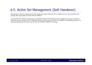 Alexander SeifarthCONFIDENTIAL - DRAFTJune 1, 200595
6.5. Active Set Management (Soft Handover)
Soft handover consists of operations to add, delete and replace cells from the so called active set. The procedure that
provides this functionality is the ACTIVE SET UPDATE.
In an ACTIVE SET UPDATE message the serving RNC indicates the cells that are to be added to the active set and the
cells that must be removed from it. Whenever the UE receives such an ACTIVE SET UPDATE it immediately performs the
requested operations and returns the ACTIVE SET UPDATE COMPLETE message.
 