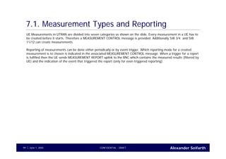 Alexander SeifarthCONFIDENTIAL - DRAFTJune 1, 200599
7.1. Measurement Types and Reporting
UE Measurements in UTRAN are divided into seven categories as shown on the slide. Every measurement in a UE has to
be created before it starts. Therefore a MEASUREMENT CONTROL message is provided. Additionally SIB 3/4 and SIB
11/12 can create measurements.
Reporting of measurements can be done either periodically or by event trigger. Which reporting mode for a created
measurement is to chosen is indicated in the associated MEASUREMENT CONTROL message. When a trigger for a report
is fulfilled then the UE sends MEASUREMENT REPORT uplink to the RNC which contains the measured results (filtered by
UE) and the indication of the event that triggered the report (only for even triggered reporting).
 