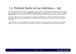 Alexander SeifarthCONFIDENTIAL - DRAFTJune 1, 200522
1.4. Protocol Stacks on Iux Interfaces – Iub
On the Iub interface data (user data and signalling) to and from the UE must be transported transparently. This UE-RNC is
data is transferred in form of so called transport channels TrCH. Each transport channel is carried over Iub in a Frame
Protocol (FP). Each such frame protocol FP uses a single AAL2 call inside a AAL2 virtual channel as transport resource.
To allocate a AAL2 call for a frame protocol instance, again the ALCAP protocol is required. The ALCAP is carried over a
single SAAL ATM virtual channel. Dependent on the RNC/Node B vendor also one or several ALCAP instances might be
used on Iub.
The main protocol on Iub, the NBAP protocol, may also be split into several parts. Again this depends on the equipment
vendor. Thus one or more SAAL ATM virtual channels are required to transfer NBAP messages over the Iub interface.
 