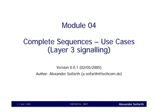 Alexander SeifarthJune 1, 2005 CONFIDENTIAL - DRAFT1
Module 04
Complete Sequences – Use Cases
(Layer 3 signalling)
Version 0.0.1 (02/05/2005)
Author: Alexander Seifarth (a.seifarth@techcom.de)
 