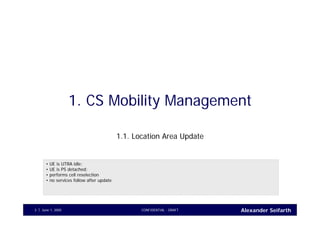 Alexander SeifarthJune 1, 2005 CONFIDENTIAL - DRAFT3
1. CS Mobility Management
1.1. Location Area Update
• UE is UTRA idle;
• UE is PS detached;
• performs cell reselection
• no services follow after update
 