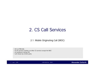 Alexander SeifarthJune 1, 2005 CONFIDENTIAL - DRAFT11
2. CS Call Services
2.1. Mobile Originating Call (MOC)
• UE is UTRA idle;
• no PS services running, no other CS services except the MOC
• no handovers during call
• call release by remote party
 