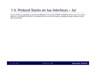 Alexander SeifarthCONFIDENTIAL - DRAFTJune 1, 200524
1.4. Protocol Stacks on Iux Interfaces – Iur
The Iur interface is comparable to Iub with two differences. First instead of NBAP the RNSAP protocol is used. The second
difference is that RNSAP and ALCAP use broadband SS7 for transfer and routing of signalling messages between serving
RNC and drift RNC.
 