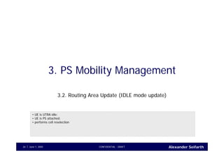 Alexander SeifarthJune 1, 2005 CONFIDENTIAL - DRAFT26
3. PS Mobility Management
3.2. Routing Area Update (IDLE mode update)
• UE is UTRA idle;
• UE is PS attached;
• performs cell reselection
 
