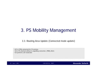 Alexander SeifarthJune 1, 2005 CONFIDENTIAL - DRAFT30
3. PS Mobility Management
3.3. Routing Area Update (Connected mode update)
• UE is UTRA connected for CS services;
• UE is PS attached without Iu signalling connection, (PMM_IDLE);
• UE performs cell reselection
 
