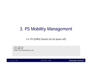 Alexander SeifarthJune 1, 2005 CONFIDENTIAL - DRAFT33
3. PS Mobility Management
3.4. PS (GPRS) Detach (no UE power off)
• UE is UTRA Idle
• UE is PMM_Idle
• GPRS is to be deactivated by user
 