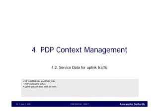 Alexander SeifarthJune 1, 2005 CONFIDENTIAL - DRAFT42
4. PDP Context Management
4.2. Service Data for uplink traffic
• UE is UTRA idle and PMM_Idle,
• PDP context is active
• uplink packet data shall be sent
 
