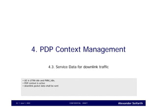 Alexander SeifarthJune 1, 2005 CONFIDENTIAL - DRAFT45
4. PDP Context Management
4.3. Service Data for downlink traffic
• UE is UTRA idle and PMM_Idle,
• PDP context is active
• downlink packet data shall be sent
 