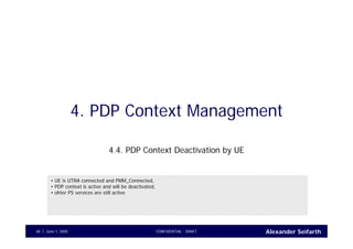 Alexander SeifarthJune 1, 2005 CONFIDENTIAL - DRAFT48
4. PDP Context Management
4.4. PDP Context Deactivation by UE
• UE is UTRA connected and PMM_Connected,
• PDP context is active and will be deactivated,
• ohter PS services are still active
 