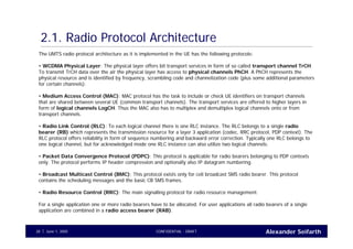 Alexander SeifarthCONFIDENTIAL - DRAFTJune 1, 200528
2.1. Radio Protocol Architecture
The UMTS radio protocol architecture as it is implemented in the UE has the following protocols:
• WCDMA Physical Layer: The physical layer offers bit transport services in form of so called transport channel TrCH.
To transmit TrCH data over the air the physical layer has access to physical channels PhCH. A PhCH represents the
physical resource and is identified by frequency, scrambling code and channelization code (plus some additional parameters
for certain channels).
• Medium Access Control (MAC): MAC protocol has the task to include or check UE identifiers on transport channels
that are shared between several UE (common transport channels). The transport services are offered to higher layers in
form of logical channels LogCH. Thus the MAC also has to multiplex and demultiplex logical channels onto or from
transport channels.
• Radio Link Control (RLC): To each logical channel there is one RLC instance. The RLC belongs to a single radio
bearer (RB) which represents the transmission resource for a layer 3 application (codec, RRC protocol, PDP context). The
RLC protocol offers reliability in form of sequence numbering and backward error correction. Typically one RLC belongs to
one logical channel, but for acknowledged mode one RLC instance can also utilize two logical channels.
• Packet Data Convergence Protocol (PDPC): This protocol is applicable for radio bearers belonging to PDP contexts
only. The protocol performs IP header compression and optionally also IP datagram numbering.
• Broadcast Multicast Control (BMC): This protocol exists only for cell broadcast SMS radio bearer. This protocol
contains the scheduling messages and the basic CB SMS frames.
• Radio Resource Control (RRC): The main signalling protocol for radio resource management.
For a single application one or more radio bearers have to be allocated. For user applications all radio bearers of a single
application are combined in a radio access bearer (RAB).
 