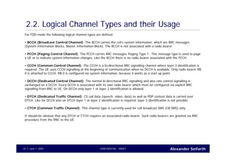 Alexander SeifarthCONFIDENTIAL - DRAFTJune 1, 200532
2.2. Logical Channel Types and their Usage
For FDD mode the following logical channel types are defined:
• BCCH (Broadcast Control Channel): The BCCH carries the cell’s system information, which are RRC messages
(System Information Blocks, Master Information Block). The BCCH is not associated with a radio bearer.
• PCCH (Paging Control Channel): The PCCH carries RRC messages ‘Paging Type 1’. This message type is used to page
a UE or to indicate system information changes. Like the BCCH there is no radio bearer associated with the PCCH.
• CCCH (Common Control Channel): The CCCH is a bi-directional RRC signalling channel where layer 3 identification is
required. The UE uses CCCH signalling at the beginning of communication when no DCCH is available. Only radio bearer RB
0 is attached to CCCH. RB 0 is configured via system information, because it works as a start up point.
• DCCH (Dedicated Control Channel): The normal bi-directional RRC signalling and also rate control signalling is
exchanged on a DCCH. Every DCCH is associated with its own radio bearer which must be configured via explicit RRC
signalling from RNC to UE. On DCCH only layer 1 or layer 2 identification is allowed.
• DTCH (Dedicated Traffic Channel): CS call data (speech, video, data) as well as PDP context data is carried over
DTCH. Like for DCCH also on DTCH layer 1 or layer 2 identification is required, layer 3 identification is not possible.
• CTCH (Common Traffic Channel): This channel type is currently used for cell broadcast SMS (CB SMS) only.
It should be obvious that any DTCH or CTCH requires an associated radio bearer. Such radio bearers are granted via RRC
procedure from the RNC to the UE.
 