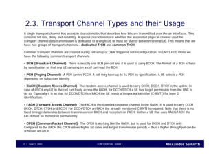 Alexander SeifarthCONFIDENTIAL - DRAFTJune 1, 200537
2.3. Transport Channel Types and their Usage
A single transport channel has a certain characteristics that describes how bits are transmitted over the air interfaces. This
concerns bit rate, delay and reliability. A special characteristics is whether the associated physical channel used for
transport channel data transmission is dedicated to a single UE or must be shared between several UE. This means that we
have two groups of transport channels – dedicated TrCH and common TrCH.
Common transport channels are created during cell setup or O&M triggered cell reconfiguration. In UMTS FDD mode we
have the following common transport channels:
• BCH (Broadcast Channel): There is exactly one BCH per cell and it is used to carry BCCH. The format of a BCH is fixed
by specification so that any UE camping on a cell can read the BCH.
• PCH (Paging Channel): A PCH carries PCCH. A cell may have up to 16 PCH by specification. A UE selects a PCH
depending on subscriber identity.
• RACH (Random Access Channel): The random access channel is used to carry CCCH, DCCH, DTCH in the uplink. In
case of CCCH any UE in the cell can freely access the RACH, for DCCH/DTCH a UE has to get permission from the RNC to
do so. Especially it is so that for DCCH/DTCH on RACH the UE needs a temporary identifier (C-RNTI) for layer 2
identification.
• FACH (Forward Access Channel): The FACH is the downlink response channel to the RACH. It is used to carry CCCH,
DCCH, DTCH, CTCH and BCCH. For DCCH/DTCH on FACH the already mentioned C-RNTI is required. Note that there is no
fixed timing relationship between transmission on RACH and reception on FACH. Rather a UE that uses RACH/FACH the
FACH must be monitored permanently.
• CPCH (Common Packet Channel): The CPCH is working like the RACH, but is used for DCCH and DTCH only.
Compared to the RACH the CPCH allows higher bit rates and longer transmission periods – thus a higher throughput can be
achieved on CPCH.
 