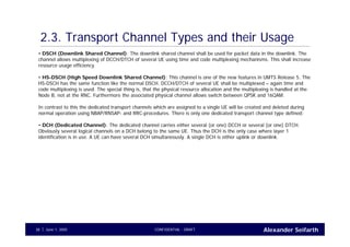 Alexander SeifarthCONFIDENTIAL - DRAFTJune 1, 200538
2.3. Transport Channel Types and their Usage
• DSCH (Downlink Shared Channel): The downlink shared channel shall be used for packet data in the downlink. The
channel allows multiplexing of DCCH/DTCH of several UE using time and code multiplexing mechanisms. This shall increase
resource usage efficiency.
• HS-DSCH (High Speed Downlink Shared Channel): This channel is one of the new features in UMTS Release 5. The
HS-DSCH has the same function like the normal DSCH. DCCH/DTCH of several UE shall be multiplexed – again time and
code multiplexing is used. The special thing is, that the physical resource allocation and the multiplexing is handled at the
Node B, not at the RNC. Furthermore the associated physical channel allows switch between QPSK and 16QAM.
In contrast to this the dedicated transport channels which are assigned to a single UE will be created and deleted during
normal operation using NBAP/RNSAP- and RRC-procedures. There is only one dedicated transport channel type defined:
• DCH (Dedicated Channel): The dedicated channel carries either several (or one) DCCH or several (or one) DTCH.
Obviously several logical channels on a DCH belong to the same UE. Thus the DCH is the only case where layer 1
identification is in use. A UE can have several DCH simultaneously. A single DCH is either uplink or downlink.
 