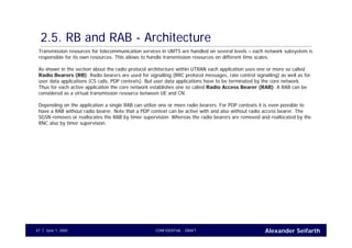 Alexander SeifarthCONFIDENTIAL - DRAFTJune 1, 200547
2.5. RB and RAB - Architecture
Transmission resources for telecommunication services in UMTS are handled on several levels – each network subsystem is
responsible for its own resources. This allows to handle transmission resources on different time scales.
As shown in the section about the radio protocol architecture within UTRAN each application uses one or more so called
Radio Bearers (RB). Radio bearers are used for signalling (RRC protocol messages, rate control signalling) as well as for
user data applications (CS calls, PDP contexts). But user data applications have to be terminated by the core network.
Thus for each active application the core network establishes one so called Radio Access Bearer (RAB). A RAB can be
considered as a virtual transmission resource between UE and CN.
Depending on the application a single RAB can utilize one or more radio bearers. For PDP contexts it is even possible to
have a RAB without radio bearer. Note that a PDP context can be active with and also without radio access bearer. The
SGSN removes or reallocates the RAB by timer supervision. Whereas the radio bearers are removed and reallocated by the
RNC also by timer supervision.
 