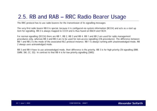 Alexander SeifarthCONFIDENTIAL - DRAFTJune 1, 200549
2.5. RB and RAB – RRC Radio Bearer Usage
The RRC protocol has to use radio bearers for the transmission of its signalling messages.
The very first radio bearer RB 0 is special, because it is configured via system information (BCCH) and acts as a start up
item for signalling. RB 0 is always mapped to CCCH and is thus found on RACH and FACH.
For normal signalling (DCCH) there are RB 1, RB 2, RB 3 and RB 4. RB 1 and RB 2 are used for radio management
procedures only, whereas RB 3 and RB 4 are to be used for non-access signalling (CN procedures). The difference between
RB 1 and RB 2 is the mode of the associated RLC protocol instance. RB 1 is always running with unacknowledged mode, RB
2 always uses acknowledged mode.
RB 3 and RB 4 have to use acknowledged mode, their difference is the priority. RB 3 is for high priority CN signalling (MM,
GMM, SM, CC, SS). In contrast to that RB 4 is for low priority signalling (SMS).
 