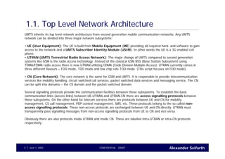 Alexander SeifarthCONFIDENTIAL - DRAFTJune 1, 20055
1.1. Top Level Network Architecture
UMTS inherits its top level network architecture from second generation mobile communication networks. Any UMTS
network can be divided into three major network subsystems:
• UE (User Equipment): The UE is built from Mobile Equipment (ME) providing all required hard- and software to gain
access to the network and a UMTS Subscriber Identity Module (USIM). In other words the UE is a 3G enabled cell
phone.
• UTRAN (UMTS Terrestrial Radio Access Network): The major change of UMTS compared to second generation
systems like GSM is the radio access technology. Instead of the classical GSM BSS (Base Station Subsystem) using
TDMA/FDMA radio access there is now UTRAN utilizing CDMA (Code Division Multiple Access). UTRAN currently comes in
three different flavours – FDD mode, TDD mode and low chip rate TDD mode. (This script focuses on FDD mode).
• CN (Core Network): The core network is the same for GSM and UMTS. It is responsible to provide telecommunication
services like mobility handling, circuit switched call services, packet switched data services and messaging service. The CN
can be split into domains – the CS domain and the packet switched domain.
Several signalling protocols provide the communication facilities between these subsystems. To establish the basic
communication links (access links) between UE-UTRAN and UTRAN-CN there are access signalling protocols between
these subsystems. On the other hand for telecom services there are protocols between UE and CN for mobility
management, CS call management, PDP context management, SMS, etc. These protocols belong to the so called non-
access signalling protocols. These non-access protocols are exchanged between UE and CN directly. UTRAN must
transparently pass signalling messages from non-access signalling protocols from UE to CN and vice versa.
Obviously there are also protocols inside UTRAN and inside CN. These are labelled intra-UTRAN or intra-CN protocols
respectively.
 