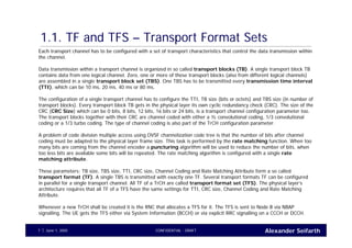 Alexander SeifarthCONFIDENTIAL - DRAFTJune 1, 20057
1.1. TF and TFS – Transport Format Sets
Each transport channel has to be configured with a set of transport characteristics that control the data transmission within
the channel.
Data transmission within a transport channel is organized in so called transport blocks (TB). A single transport block TB
contains data from one logical channel. Zero, one or more of these transport blocks (also from different logical channels)
are assembled in a single transport block set (TBS). One TBS has to be transmitted every transmission time interval
(TTI), which can be 10 ms, 20 ms, 40 ms or 80 ms.
The configuration of a single transport channel has to configure the TTI, TB size (bits or octets) and TBS size (in number of
transport blocks). Every transport block TB gets in the physical layer its own cyclic redundancy check (CRC). The size of the
CRC (CRC Size) which can be 0 bits, 8 bits, 12 bits, 16 bits or 24 bits, is a transport channel configuration parameter too.
The transport blocks together with their CRC are channel coded with either a ½ convolutional coding, 1/3 convolutional
coding or a 1/3 turbo coding. The type of channel coding is also part of the TrCH configuration parameter.
A problem of code division multiple access using OVSF channelization code tree is that the number of bits after channel
coding must be adapted to the physical layer frame size. This task is performed by the rate matching function. When too
many bits are coming from the channel encoder a puncturing algorithm will be used to reduce the number of bits, when
too less bits are available some bits will be repeated. The rate matching algorithm is configured with a single rate
matching attribute.
These parameters: TB size, TBS size, TTI, CRC size, Channel Coding and Rate Matching Attribute form a so called
transport format (TF). A single TBS is transmitted with exactly one TF. Several transport formats TF can be configured
in parallel for a single transport channel. All TF of a TrCH are called transport format set (TFS). The physical layer’s
architecture requires that all TF of a TFS have the same settings for TTI, CRC size, Channel Coding and Rate Matching
Attribute.
Whenever a new TrCH shall be created it is the RNC that allocates a TFS for it. The TFS is sent to Node B via NBAP
signalling. The UE gets the TFS either via System Information (BCCH) or via explicit RRC signalling on a CCCH or DCCH.
 