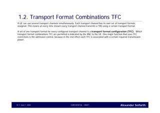 Alexander SeifarthCONFIDENTIAL - DRAFTJune 1, 200510
1.2. Transport Format Combinations TFC
A UE can use several transport channels simultaneously. Each transport channel has its own set of transport formats
assigned. This means at every time instant every transport channel transmits a TBS using a certain transport format.
A set of one transport format for every configured transport channel is a transport format configuration (TFC). Which
transport format combinations TFC are permitted is indicated by the RNC to the UE. One major function that uses TFC
restrictions is the admission control, because in the end effect each TFC is associated with a certain required transmission
power.
 