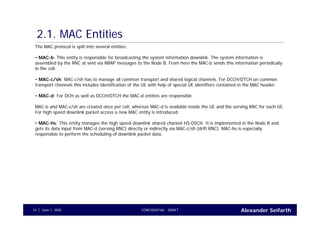 Alexander SeifarthCONFIDENTIAL - DRAFTJune 1, 200514
2.1. MAC Entities
The MAC protocol is split into several entities:
• MAC-b: This entity is responsible for broadcasting the system information downlink. The system information is
assembled by the RNC at sent via NBAP messages to the Node B. From here the MAC-b sends this information periodically
in the cell.
• MAC-c/sh: MAC-c/sh has to manage all common transport and shared logical channels. For DCCH/DTCH on common
transport channels this includes identification of the UE with help of special UE identifiers contained in the MAC header.
• MAC-d: For DCH as well as DCCH/DTCH the MAC-d entities are responsible.
MAC-b and MAC-c/sh are created once per cell, whereas MAC-d is available inside the UE and the serving RNC for each UE.
For high speed downlink packet access a new MAC entity is introduced:
• MAC-hs: This entity manages the high speed downlink shared channel HS-DSCH. It is implemented in the Node B and
gets its data input from MAC-d (serving RNC) directly or indirectly via MAC-c/sh (drift RNC). MAC-hs is especially
responsible to perform the scheduling of downlink packet data.
 