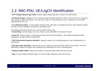 Alexander SeifarthCONFIDENTIAL - DRAFTJune 1, 200522
2.2. MAC-PDU, UE/LogCH Identification
• TCTF (Target Channel Type Field): Indicates logical channel type that is carried in the MAC header.
• UE-ID/UE-ID type: Identifies a UE on common transport channels for DCCH or DTCH. The UE-ID can be u-rnti (umts –
radio network temporary identifier), c-rnti (cell-rnti) or dsch-rnti. These identifiers must be allocated for a UE via RRC
signalling before their use.
• C/T (Channel of Type): If several logical channels of the same type are multiplexed onto the same transport channel,
this field is used to distinguish and therefore demultiplex them.
The following information elements are used in HS-DSCH frames only:
• Version Flag: Currently always set to zero. May be used to allow MAC-hs extensions in future.
• Queue ID: Indicates which re-ordering queue inside the UE the data belongs to. This enables independent buffer
management for data of different applications.
• TSN (Transmission Sequence Number): Sequence number for re-ordering purposes in case of disordering or re-
transmission.
• SID (Size Index Identifier): Identifies the size of a number of consecutive MAC-d PDU (see next field). The SID is
dynamically configured via higher layer signalling and is independent for each re-ordering queue.
• Number of MAC-d PDU: Indicates the number of consecutive MAC-d PDU with the same SID.
• Flag: If 0 then another SID fields follows, if 1 then the MAC-d PDU part starts after the flag.
 