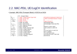 Alexander SeifarthCONFIDENTIAL - DRAFTJune 1, 200524
2.2. MAC-PDU, UE/LogCH Identification
| 2 FP: Transport Block |
|01------ | 2.1 MAC: Target Channel Type Field |DTCH/DCCH (Dedicated Traffic/Cont... |
|--01---- | 2.2 MAC: UE-ID Type |C-RNTI (Cell Radio Network Tempor... |
|**b16*** | 2.3 MAC: UE-ID |0 |
|----0010 | 2.4 MAC: C/T Field |Logical Channel 3 |
| | 2.5 MAC: RLC Mode |Acknowledge Mode |
|1------- | 2.6 RLC: Data/Control |Acknowledged mode data PDU |
|**b12*** | 2.7 RLC: Sequence Number |1 |
|-----1-- | 2.8 RLC: Polling Bit |Request a status report |
|------01 | 2.9 RLC: Header extension type |Octet contains LI and E bit |
|0001010- | 2.10 RLC: Length Indicator |10 |
|-------1 | 2.11 RLC: Extension Bit |The next field is LI and E bit |
|1111111- | 2.12 RLC: Length Indicator |Rest is padding |
|-------0 | 2.13 RLC: Extension Bit |The next field is data |
|**B10*** | 2.14 RLC: Last Data Segment |94 02 08 00 18 00 11 88 10 00 |
|***B4*** | 2.15 RLC: Padding |00 00 00 00 |
• Example: MAC-PDU (Transport Block) DCCH on FACH
 