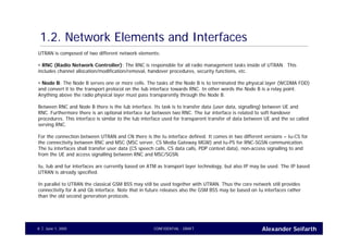 Alexander SeifarthCONFIDENTIAL - DRAFTJune 1, 20058
1.2. Network Elements and Interfaces
UTRAN is composed of two different network elements:
• RNC (Radio Network Controller): The RNC is responsible for all radio management tasks inside of UTRAN. This
includes channel allocation/modification/removal, handover procedures, security functions, etc.
• Node B: The Node B serves one or more cells. The tasks of the Node B is to terminated the physical layer (WCDMA FDD)
and convert it to the transport protocol on the Iub interface towards RNC. In other words the Node B is a relay point.
Anything above the radio physical layer must pass transparently through the Node B.
Between RNC and Node B there is the Iub interface. Its task is to transfer data (user data, signalling) between UE and
RNC. Furthermore there is an optional interface Iur between two RNC. The Iur interface is related to soft handover
procedures. This interface is similar to the Iub interface used for transparent transfer of data between UE and the so called
serving RNC.
For the connection between UTRAN and CN there is the Iu interface defined. It comes in two different versions – Iu-CS for
the connectivity between RNC and MSC (MSC server, CS Media Gateway MGW) and Iu-PS for RNC-SGSN communication.
The Iu interfaces shall transfer user data (CS speech calls, CS data calls, PDP context data), non-access signalling to and
from the UE and access signalling between RNC and MSC/SGSN.
Iu, Iub and Iur interfaces are currently based on ATM as transport layer technology, but also IP may be used. The IP based
UTRAN is already specified.
In parallel to UTRAN the classical GSM BSS may still be used together with UTRAN. Thus the core network still provides
connectivity for A and Gb interface. Note that in future releases also the GSM BSS may be based on Iu interfaces rather
than the old second generation protocols.
 