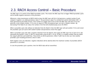 Alexander SeifarthCONFIDENTIAL - DRAFTJune 1, 200530
2.3. RACH Access Control – Basic Procedure
The MAC layer is in control of the PRACH preamble cycles. This means the MAC layer has to trigger PRACH preamble cycles
and to handle negative outcomes of this procedure.
Whenever a data transmission on RACH shall be done the MAC layer will first of all generate a random number R and
compare it against a so called persistence value P. The persistence value P is coming from system information SIB 7, a
block generated by the Node B itself. If the number R is bigger than P (R>P) then the MAC layer will wait 10 ms and
generate a new random number. If R is less or equal to P then the physical layer can start a random number. By
decreasing P the Node B can reduce the number of UE that will simultaneously access the RACH.
When a preamble cycle ends without an indication from the Node B, then the MAC layer will wait another 10 ms and restart
the preamble cycle (of course with random number and persistence check first) again.
When a preamble cycle ends with a negative indication from the Node B, then again the MAC layer has to wait 10 ms. But
afterwards the backoff 1 timer (T_BO1) is started with a time N_BO1 x 10 ms. N_BO1 is a random number that lies within
the range N_BO1min and N_BO1max. These limits are BCCH parameters. When T_BO1 has its time out, then another
preamble cycle including persistence check is done.
Both negative cases (no indication, negative indication) will be aborted when the maximum number of preambles (BCCH
parameter) is exceeded.
In case the preamble cycle is positive, then the RACH data will be transmitted.
 