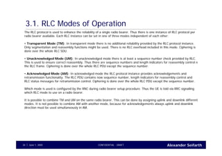 Alexander SeifarthCONFIDENTIAL - DRAFTJune 1, 200534
3.1. RLC Modes of Operation
The RLC protocol is used to enhance the reliability of a single radio bearer. Thus there is one instance of RLC protocol per
radio bearer available. Each RLC instance can be set in one of three modes independent of each other:
• Transparent Mode (TM): In transparent mode there is no additional reliability provided by the RLC protocol instance.
Only segmentation and reassembly functions might be used. There is no RLC overhead included in this mode. Ciphering is
done over the whole RLC SDU.
• Unacknowledged Mode (UM): In unacknowledged mode there is at least a sequence number check provided by RLC.
This is used to ensure correct reassembly. Thus there are sequence numbers and length indicators for reassembly control n
the RLC frame. Ciphering is done over the whole RLC PDU except the sequence number.
• Acknowledged Mode (AM): In acknowledged mode the RLC protocol instance provides acknowledgements and
retransmission functionality. The RLC PDU contains now sequence number, length indicators for reassembly control and
RLC status messages for retransmission control. Ciphering is done over the whole RLC PDU except the sequence number.
Which mode is used is configured by the RNC during radio bearer setup procedure. Thus the UE is told via RRC signalling
which RLC mode to use on a radio bearer.
It is possible to combine TM and UM on the same radio bearer. This can be done by assigning uplink and downlink different
modes. It is not possible to combine AM with another mode, because for acknowledgements always uplink and downlink
direction must be used simultaneously in AM.
 