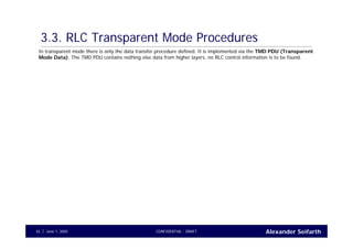 Alexander SeifarthCONFIDENTIAL - DRAFTJune 1, 200542
3.3. RLC Transparent Mode Procedures
In transparent mode there is only the data transfer procedure defined. It is implemented via the TMD PDU (Transparent
Mode Data). The TMD PDU contains nothing else data from higher layers, no RLC control information is to be found.
 