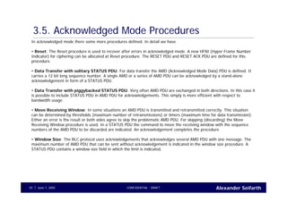 Alexander SeifarthCONFIDENTIAL - DRAFTJune 1, 200555
3.5. Acknowledged Mode Procedures
In acknowledged mode there some more procedures defined. In detail we have
• Reset: The Reset procedure is used to recover after errors in acknowledged mode. A new HFNI (Hyper Frame Number
Indicator) for ciphering can be allocated at Reset procedure. The RESET PDU and RESET ACK PDU are defined for this
procedure.
• Data Transfer with solitary STATUS PDU: For data transfer the AMD (Acknowledged Mode Data) PDU is defined. It
carries a 12 bit long sequence number. A single AMD or a series of AMD PDU can be acknowledged by a stand-alone
acknowledgement in form of a STATUS PDU.
• Data Transfer with piggybacked STATUS PDU: Very often AMD PDU are exchanged in both directions. In this case it
is possible to include STATUS PDU in AMD PDU for acknowledgements. This simply is more efficient with respect to
bandwidth usage.
• Move Receiving Window: In some situations an AMD PDU is transmitted and retransmitted correctly. This situation
can be determined by thresholds (maximum number of retransmissions) or timers (maximum time for data transmission).
Either an error is the result or both sides agree to skip the problematic AMD PDU. For skipping (discarding) the Move
Receiving Window procedure is used. In a STATUS PDU the command to move the receiving window with the sequence
numbers of the AMD PDU to be discarded are indicated. An acknowledgement completes the procedure.
• Window Size: The RLC protocol uses acknowledgements that acknowledges several AMD PDU with one message. The
maximum number of AMD PDU that can be sent without acknowledgement is indicated in the window size procedure. A
STATUS PDU contains a window size field in which the limit is indicated.
 