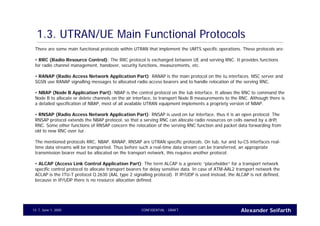 Alexander SeifarthCONFIDENTIAL - DRAFTJune 1, 200513
1.3. UTRAN/UE Main Functional Protocols
There are some main functional protocols within UTRAN that implement the UMTS specific operations. These protocols are:
• RRC (Radio Resource Control): The RRC protocol is exchanged between UE and serving RNC. It provides functions
for radio channel management, handover, security functions, measurements, etc.
• RANAP (Radio Access Network Application Part): RANAP is the main protocol on the Iu interfaces. MSC server and
SGSN use RANAP signalling messages to allocated radio access bearers and to handle relocation of the serving RNC.
• NBAP (Node B Application Part): NBAP is the control protocol on the Iub interface. It allows the RNC to command the
Node B to allocate or delete channels on the air interface, to transport Node B measurements to the RNC. Although there is
a detailed specification of NBAP, most of all available UTRAN equipment implements a propriety version of NBAP.
• RNSAP (Radio Access Network Application Part): RNSAP is used on Iur interface, thus it is an open protocol. The
RNSAP protocol extends the NBAP protocol, so that a serving RNC can allocate radio resources on cells owned by a drift
RNC. Some other functions of RNSAP concern the relocation of the serving RNC function and packet data forwarding from
old to new RNC over Iur.
The mentioned protocols RRC, NBAP, RANAP, RNSAP are UTRAN specific protocols. On Iub, Iur and Iu-CS interfaces real-
time data streams will be transported. Thus before such a real-time data stream can be transferred, an appropriate
transmission bearer must be allocated on the transport network, this requires another protocol:
• ALCAP (Access Link Control Application Part): The term ALCAP is a generic “placeholder” for a transport network
specific control protocol to allocate transport bearers for delay sensitive data. In case of ATM-AAL2 transport network the
ACLAP is the ITU-T protocol Q.2630 (AAL type 2 signalling protocol). If IP/UDP is used instead, the ALCAP is not defined,
because in IP/UDP there is no resource allocation defined.
 