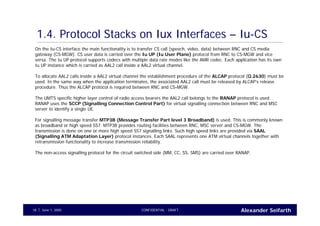 Alexander SeifarthCONFIDENTIAL - DRAFTJune 1, 200518
1.4. Protocol Stacks on Iux Interfaces – Iu-CS
On the Iu-CS interface the main functionality is to transfer CS call (speech, video, data) between RNC and CS media
gateway (CS-MGW). CS user data is carried over the Iu UP (Iu User Plane) protocol from RNC to CS-MGW and vice
versa. The Iu UP protocol supports codecs with multiple data rate modes like the AMR codec. Each application has its own
Iu UP instance which is carried as AAL2 call inside a AAL2 virtual channel.
To allocate AAL2 calls inside a AAL2 virtual channel the establishment procedure of the ALCAP protocol (Q.2630) must be
used. In the same way when the application terminates, the associated AAL2 call must be released by ALCAP’s release
procedure. Thus the ALCAP protocol is required between RNC and CS-MGW.
The UMTS specific higher layer control of radio access bearers the AAL2 call belongs to the RANAP protocol is used.
RANAP uses the SCCP (Signalling Connection Control Part) for virtual signalling connection between RNC and MSC
server to identify a single UE.
For signalling message transfer MTP3B (Message Transfer Part level 3 Broadband) is used. This is commonly known
as broadband or high speed SS7. MTP3B provides routing facilities between RNC, MSC server and CS-MGW. The
transmission is done on one or more high speed SS7 signalling links. Such high speed links are provided via SAAL
(Signalling ATM Adaptation Layer) protocol instances. Each SAAL represents one ATM virtual channels together with
retransmission functionality to increase transmission reliability.
The non-access signalling protocol for the circuit switched side (MM, CC, SS, SMS) are carried over RANAP.
 