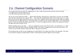 Alexander SeifarthCONFIDENTIAL - DRAFTJune 1, 200552
2.6. Channel Configuration Scenario
The scenario shown here presents the configuration of a UE in UTRA connected mode with two services running:
• one AMR speech call with variable bit rate,
• one PDP context with active data transfer.
The UE uses several radio bearers RB1, …, RB4 for RRC signalling. Obviously these radio bearers are DCCH. For the AMR
codec also four radio bearers are required. RB 5, …, RB 7 carry the encoded speech data in form of the codec’s A, B and C
bits. Every 20 ms the codec produces one set of A, B and C bits. Together with the codec frame header which are mapped
to RB 8 they form the AMR codec frame. The frame header is essential for rate control of AMR codecs. For the PDP context
there is at most one radio bearer RB 9 required. RB 5, 6, 7 and 9 are mapped to DTCH, whereas the radio bearer RB 8 for
the AMR codec frame header is DCCH.
All RRC signalling radio bearers RB 1, …, RB 4 are multiplexed onto the same DCH (UL-DCH + DL-DCH). RB 5, 6, 7 and 8
belong to the codec but require different reliability settings. Thus they are mapped each to their own DCH (UL/DL). The
same is true for the PDP context’s radio bearer RB 9, it also gets its own DCH.
On the physical layer all DCH can be multiplexed to a single DPDCH in the uplink and a DPCH in the downlink. If the data
rate exceeds the capacity of single DPDCH or DPCH, several physical channels might be used in parallel.
 