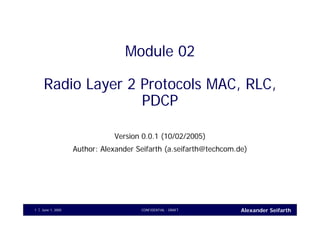 Alexander SeifarthCONFIDENTIAL - DRAFTJune 1, 20051
Module 02
Radio Layer 2 Protocols MAC, RLC,
PDCP
Version 0.0.1 (10/02/2005)
Author: Alexander Seifarth (a.seifarth@techcom.de)
 