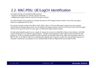 Alexander SeifarthCONFIDENTIAL - DRAFTJune 1, 200519
2.2. MAC-PDU, UE/LogCH Identification
Two major functions are provided by MAC protocol:
• explicit UE identification on common transport channels,
• multiplexing of logical channels onto/from transport channels.
On a DCH the MAC frame provides in its header the DCCH or DTCH logical channel number if more than one logical
channel is multiplexed onto the DCH.
On common transport channels like RACH, FACH, DSCH, FACH or CPCH the MAC header indicates the type of logical
channel that the transport block carries, the UE identity if the logical channel is DCCH or DTCH and if more than one logical
channel of the same UE and of the same type is contained the logical channel number.
For high speed downlink packet access a single UE can get one or more so called MAC-d flows on Iub interface. Each MAC-
d flow corresponds to a so called re-ordering queue. The MAC-d PDU indicates to which logical channel (DTCH) the data
belongs to. On the air interface the MAC-hs entity assembles several MAC-d PDU of the same user and bundles them in a
MAC-hs PDU. In the MAC-hs PDU the re-ordering queue identity and a sequence number (for retransmission purposes) is
contained. Furthermore size indicators for the contained MAC-d PDU are implemented into the MAC-hs PDU.
 