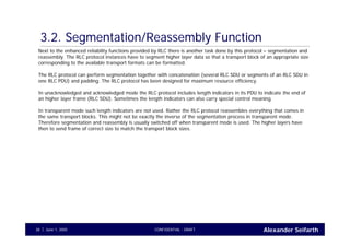 Alexander SeifarthCONFIDENTIAL - DRAFTJune 1, 200538
3.2. Segmentation/Reassembly Function
Next to the enhanced reliability functions provided by RLC there is another task done by this protocol – segmentation and
reassembly. The RLC protocol instances have to segment higher layer data so that a transport block of an appropriate size
corresponding to the available transport formats can be formatted.
The RLC protocol can perform segmentation together with concatenation (several RLC SDU or segments of an RLC SDU in
one RLC PDU) and padding. The RLC protocol has been designed for maximum resource efficiency.
In unacknowledged and acknowledged mode the RLC protocol includes length indicators in its PDU to indicate the end of
an higher layer frame (RLC SDU). Sometimes the length indicators can also carry special control meaning.
In transparent mode such length indicators are not used. Rather the RLC protocol reassembles everything that comes in
the same transport blocks. This might not be exactly the inverse of the segmentation process in transparent mode.
Therefore segmentation and reassembly is usually switched off when transparent mode is used. The higher layers have
then to send frame of correct size to match the transport block sizes.
 
