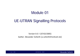 Alexander SeifarthCONFIDENTIAL - DRAFTJune 1, 20051
Module 01
UE-UTRAN Signalling Protocols
Version 0.0.1 (07/02/2005)
Author: Alexander Seifarth (a.seifarth@techcom.de)
 