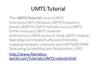 UMTS Tutorial
This UMTS Tutorial covers UMTS
Overview,UMTS Releases,UMTS frequency
bands,UARFCN,UMTS multiple access,UMTS
frame structure,UMTS network
architecture,UMTS protocol stack,UMTS channel
types(logical,transport,physical channels),
mapping between channels and UMTS/WCDMA
Spreading,Scrambling and Modulation. VISIT:
http://www.rfwireless-
world.com/Tutorials/UMTS-tutorial.html
 