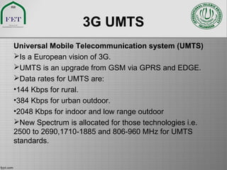 3G UMTS
Universal Mobile Telecommunication system (UMTS)
Is a European vision of 3G.
UMTS is an upgrade from GSM via GPRS and EDGE.
Data rates for UMTS are:
•144 Kbps for rural.
•384 Kbps for urban outdoor.
•2048 Kbps for indoor and low range outdoor
New Spectrum is allocated for those technologies i.e.
2500 to 2690,1710-1885 and 806-960 MHz for UMTS
standards.
 