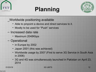 Planning
_Worldwide positioning available
• Able to pinpoint a device and direct services to it.
• Mostly to be used for “Push” services
– Increased data rate
• Maximum 2048Kbps
– Operational
• in Europe by 2002
• Japan 2001 (this was achieved)
• Worldwide usage by 2007 (First to serve 3G Service in South Asia
in 2006)
• 3G and 4G was simultaneously launched in Pakistan on April 23,
2014
01/03/16 3G UMTS 12
 
