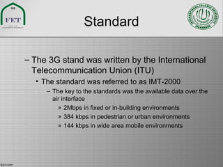 Standard
– The 3G stand was written by the International
Telecommunication Union (ITU)
• The standard was referred to as IMT-2000
– The key to the standards was the available data over the
air interface
» 2Mbps in fixed or in-building environments
» 384 kbps in pedestrian or urban environments
» 144 kbps in wide area mobile environments
 