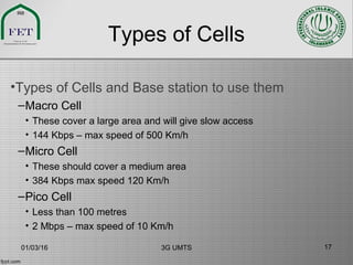 Types of Cells
•Types of Cells and Base station to use them
–Macro Cell
• These cover a large area and will give slow access
• 144 Kbps – max speed of 500 Km/h
–Micro Cell
• These should cover a medium area
• 384 Kbps max speed 120 Km/h
–Pico Cell
• Less than 100 metres
• 2 Mbps – max speed of 10 Km/h
01/03/16 3G UMTS 17
 