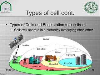 Types of cell cont.
• Types of Cells and Base station to use them
– Cells will operate in a hierarchy overlaying each other
Satellite
Macro-Cell
Micro-Cell
Urban
In-Building
Pico-Cell
Global
Suburban
01/03/16 3G UMTS 18
 