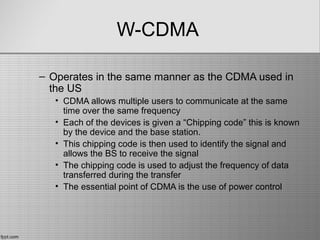 W-CDMA
– Operates in the same manner as the CDMA used in
the US
• CDMA allows multiple users to communicate at the same
time over the same frequency
• Each of the devices is given a “Chipping code” this is known
by the device and the base station.
• This chipping code is then used to identify the signal and
allows the BS to receive the signal
• The chipping code is used to adjust the frequency of data
transferred during the transfer
• The essential point of CDMA is the use of power control
 